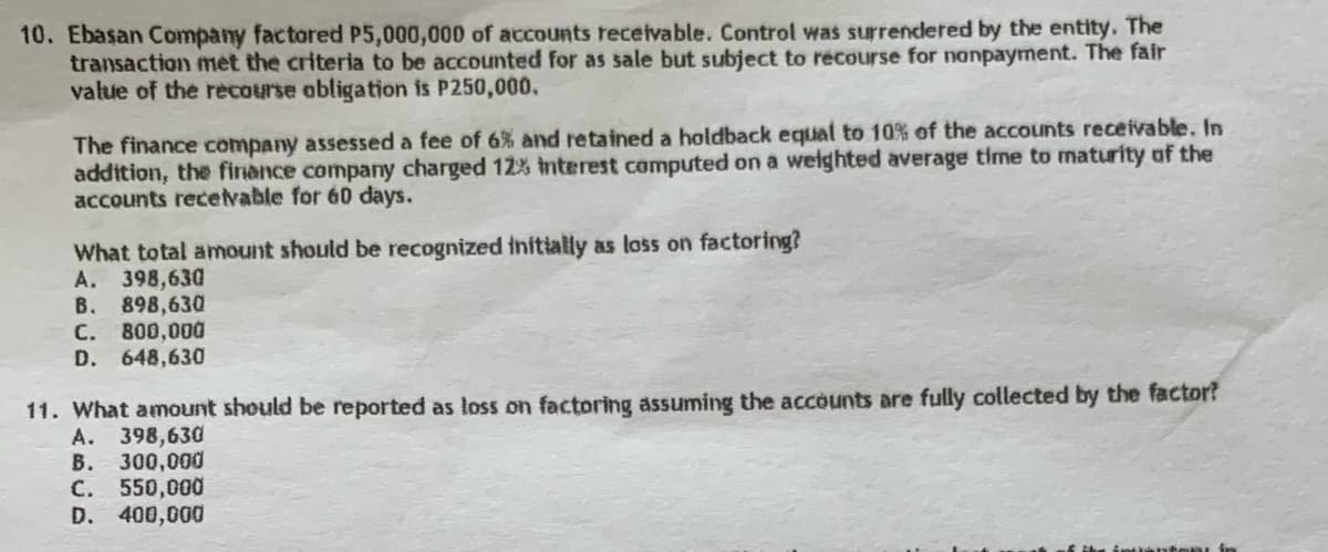 10. Ebasan Company factored P5,000,000 of accounts receivable. Control was surrendered by the entity. The
transaction met the criteria to be accounted for as sale but subject to recourse for nonpayment. The fair
value of the recourse obligation is P250,000.
The finance company assessed a fee of 6% and retained a holdback equal to 10% of the accounts receivable. In
addition, the finance company charged 12% Interest computed on a weighted average time to maturity of the
accounts receivable for 60 days.
What total amount should be recognized initially as loss on factoring?
A. 398,630
B. 898,630
C. 800,000
D. 648,630
11. What amount should be reported as loss on factoring assuming the accounts are fully collected by the factor?
A. 398,630
B. 300,000
C. 550,000
D. 400,000