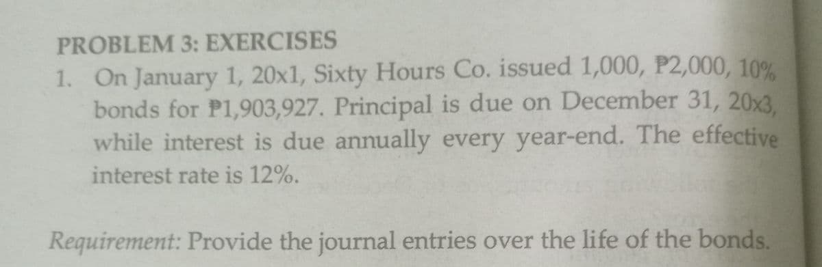 PROBLEM 3: EXERCISES
1. On January 1, 20x1, Sixty Hours Co. issued 1,000, P2,000, 10%
bonds for P1,903,927. Principal is due on December 31, 20x3.
while interest is due annually every year-end. The effective
interest rate is 12%.
Requirement: Provide the journal entries over the life of the bonds.
