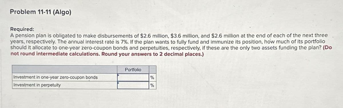 Problem 11-11 (Algo)
Required:
A pension plan is obligated to make disbursements of $2.6 million, $3.6 million, and $2.6 million at the end of each of the next three
years, respectively. The annual interest rate is 7%. If the plan wants to fully fund and immunize its position, how much of its portfolio
should it allocate to one-year zero-coupon bonds and perpetuities, respectively, if these are the only two assets funding the plan? (Do
not round intermediate calculations. Round your answers to 2 decimal places.)
Investment in one-year zero-coupon bonds
Investment in perpetuity
Portfolio
%
%