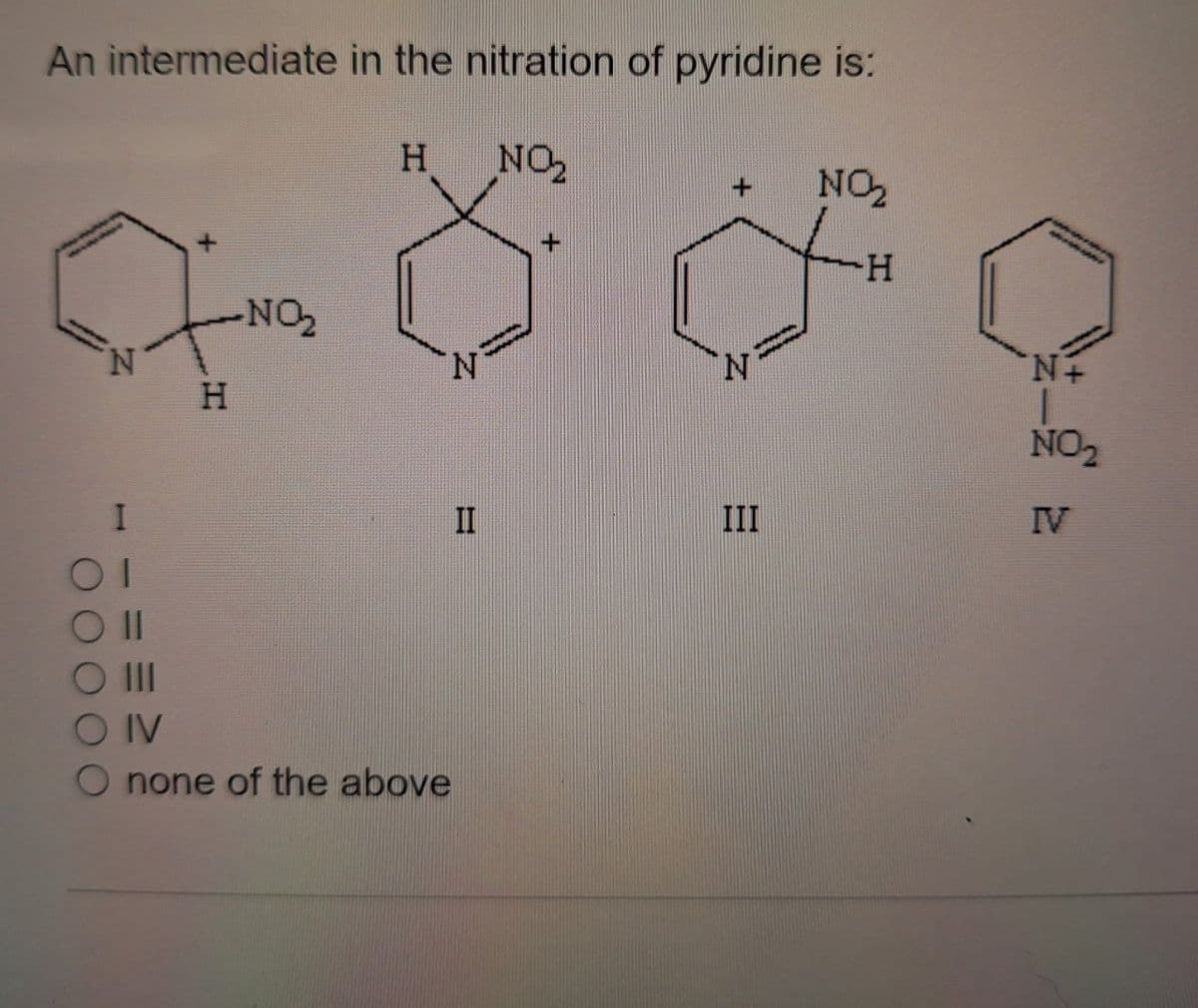 An intermediate in the nitration of pyridine is:
H
NO₂
NO₂
+
H
NO₂
N
N
H
Οι
Oll
O IV
none of the above
N
N+
NO₂
II
III
IV