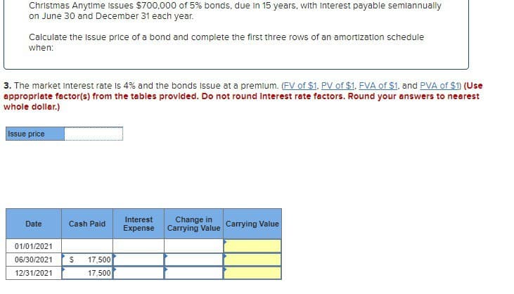 Christmas Anytime Issues $700,000 of 5% bonds, due in 15 years, with Interest payable semiannually
on June 30 and December 31 each year.
Calculate the issue price of a bond and complete the first three rows of an amortization schedule
when:
3. The market Interest rate Is 4% and the bonds issue at a premium. (FV of $1, PV of $1, FVA of $1, and PVA of $1) (Use
appropriate factor(s) from the tables provided. Do not round Interest rate factors. Round your answers to nearest
whole dollar.)
Issue price
Date
Cash Paid
Interest
Expense
Change in
Carrying Value Carrying Value
01/01/2021
06/30/2021
$
17,500
12/31/2021
17,500