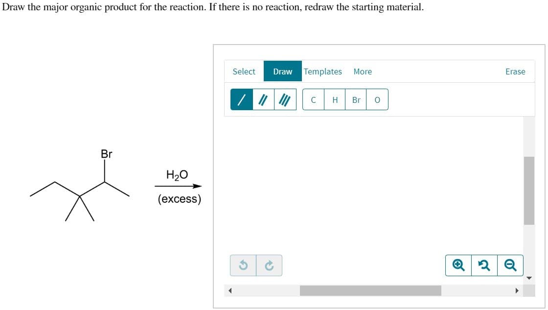 Draw the major organic product for the reaction. If there is no reaction, redraw the starting material.
Br
H₂O
(excess)
Select Draw Templates More
2
C H Br
о
Erase
2Q