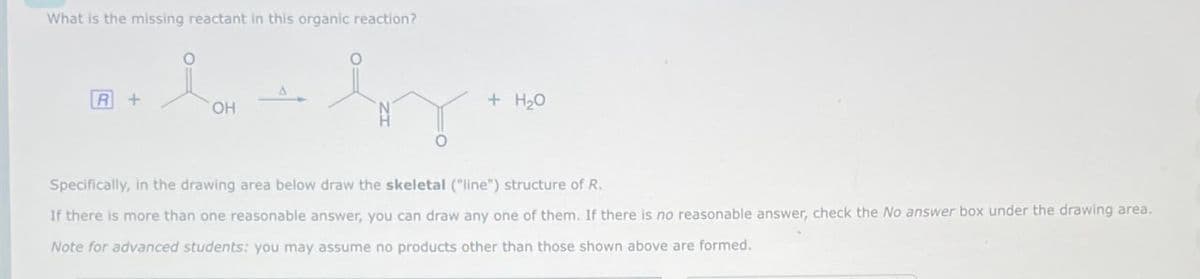 What is the missing reactant in this organic reaction?
R+
OH
+ H₂O
Specifically, in the drawing area below draw the skeletal ("line") structure of R.
If there is more than one reasonable answer, you can draw any one of them. If there is no reasonable answer, check the No answer box under the drawing area.
Note for advanced students: you may assume no products other than those shown above are formed.