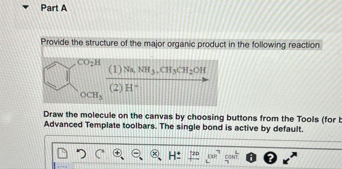 Part A
Provide the structure of the major organic product in the following reaction
CO₂H
(1) Na, NH, CH¸CH₂OH
(2) H
OCH3
Draw the molecule on the canvas by choosing buttons from the Tools (for b
Advanced Template toolbars. The single bond is active by default.
HD EXP. CONT