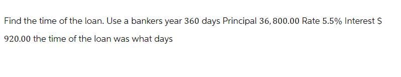 Find the time of the loan. Use a bankers year 360 days Principal 36,800.00 Rate 5.5% Interest $
920.00 the time of the loan was what days