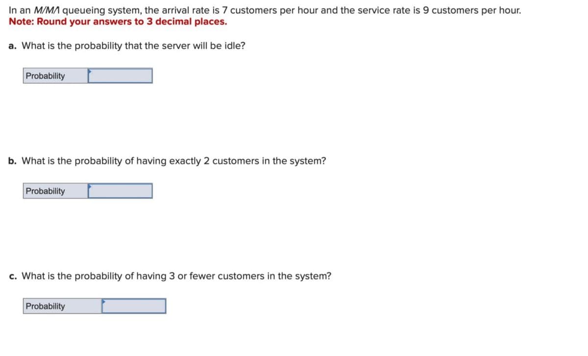 In an M/MA queueing system, the arrival rate is 7 customers per hour and the service rate is 9 customers per hour.
Note: Round your answers to 3 decimal places.
a. What is the probability that the server will be idle?
Probability
b. What is the probability of having exactly 2 customers in the system?
Probability
c. What is the probability of having 3 or fewer customers in the system?
Probability