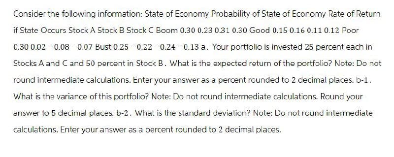 Consider the following information: State of Economy Probability of State of Economy Rate of Return
if State Occurs Stock A Stock B Stock C Boom 0.30 0.23 0.31 0.30 Good 0.15 0.16 0.11 0.12 Poor
0.30 0.02 -0.08 -0.07 Bust 0.25 -0.22 -0.24 -0.13 a. Your portfolio is invested 25 percent each in
Stocks A and C and 50 percent in Stock B. What is the expected return of the portfolio? Note: Do not
round intermediate calculations. Enter your answer as a percent rounded to 2 decimal places. b-1.
What is the variance of this portfolio? Note: Do not round intermediate calculations. Round your
answer to 5 decimal places. b-2. What is the standard deviation? Note: Do not round intermediate
calculations. Enter your answer as a percent rounded to 2 decimal places.