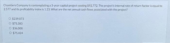 Chambers Company is contemplating a 3-year capital project costing $92,772. The project's internal rate of return factor is equal to
2.577 and its profitability index is 1.23. What are the net annual cash flows associated with the project?
O $239,073
O $75,383
O $36,000
O $75,424