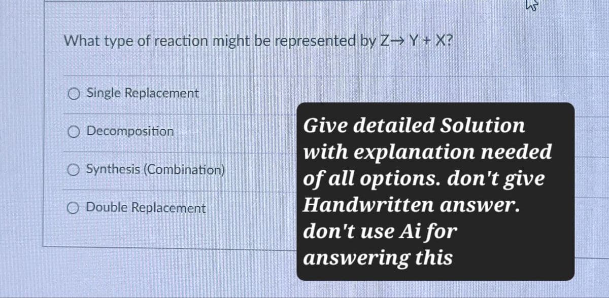 What type of reaction might be represented by Z→ Y + X?
O Single Replacement
O Decomposition
Synthesis (Combination)
O Double Replacement
Give detailed Solution
with explanation needed
of all options. don't give
Handwritten answer.
don't use Ai for
answering this
र्दू