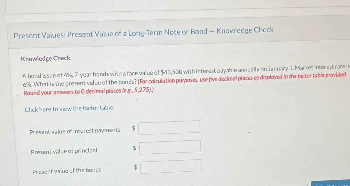Present Values: Present Value of a Long-Term Note or Bond - Knowledge Check
Knowledge Check
A bond issue of 4%, 7-year bonds with a face value of $43,500 with interest payable annually on January 1. Market interest rate is
6%. What is the present value of the bonds? (For calculation purposes, use five decimal places as displayed in the factor table provided.
Round your answers to O decimal places (e.g., 5,275).)
Click here to view the factor table.
Present value of interest payments
$
Present value of principal
$
Present value of the bonds
$