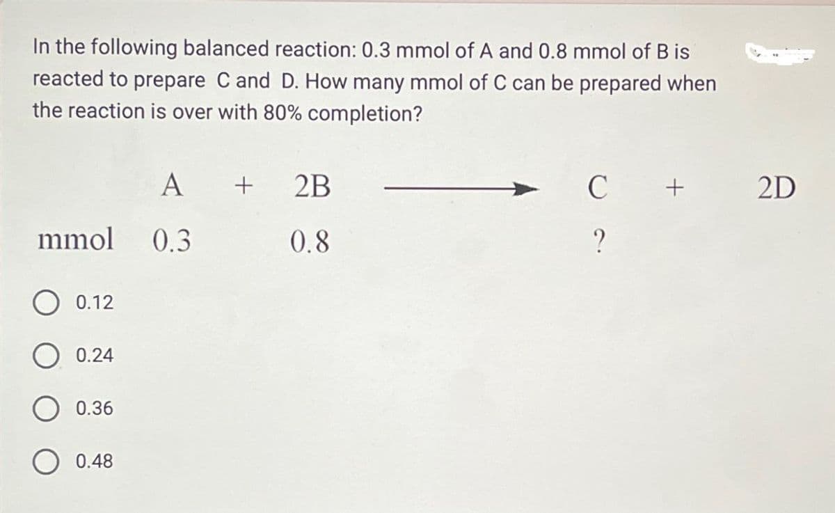 In the following balanced reaction: 0.3 mmol of A and 0.8 mmol of B is
reacted to prepare C and D. How many mmol of C can be prepared when
the reaction is over with 80% completion?
A
+
2B
C
+
2D
0.8
?
mmol 0.3
0.12
0.24
0.36
0.48