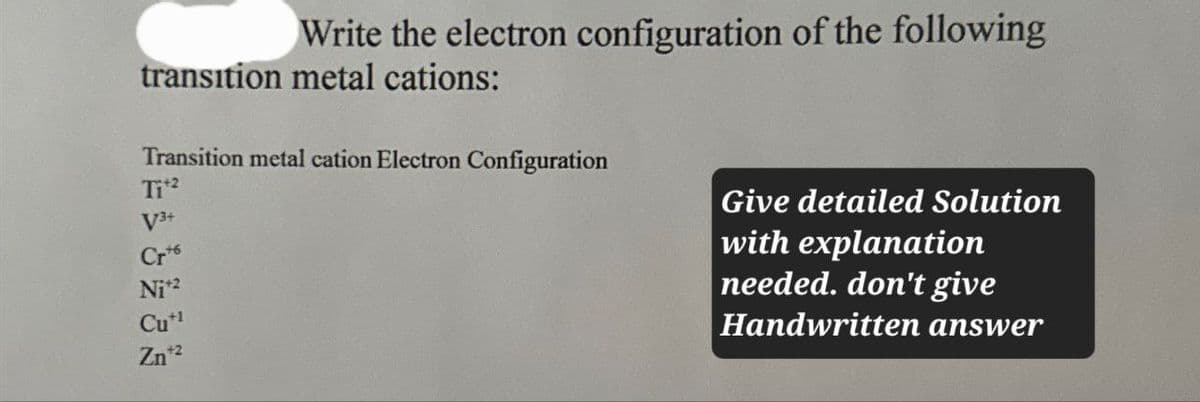 Write the electron configuration of the following
transition metal cations:
Transition metal cation Electron Configuration
Tit
V3+
Crt
Ni+2
Cu+1
Zn+2
Give detailed Solution
with explanation
needed. don't give
Handwritten answer