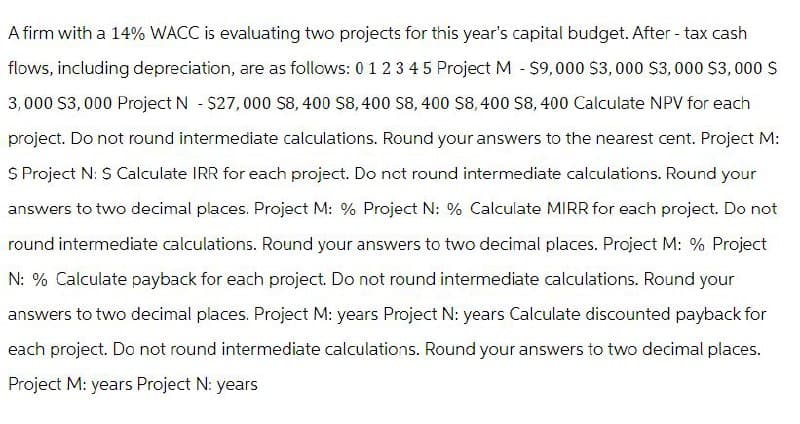 A firm with a 14% WACC is evaluating two projects for this year's capital budget. After-tax cash
flows, including depreciation, are as follows: 0 1 2 3 4 5 Project M - $9,000 $3,000 $3,000 $3,000 $
3,000 $3,000 Project N - $27,000 $8,400 $8,400 $8,400 $8,400 $8,400 Calculate NPV for each
project. Do not round intermediate calculations. Round your answers to the nearest cent. Project M:
$ Project N: $ Calculate IRR for each project. Do not round intermediate calculations. Round your
answers to two decimal places. Project M: % Project N: % Calculate MIRR for each project. Do not
round intermediate calculations. Round your answers to two decimal places. Project M: % Project
N: % Calculate payback for each project. Do not round intermediate calculations. Round your
answers to two decimal places. Project M: years Project N: years Calculate discounted payback for
each project. Do not round intermediate calculations. Round your answers to two decimal places.
Project M: years Project N: years