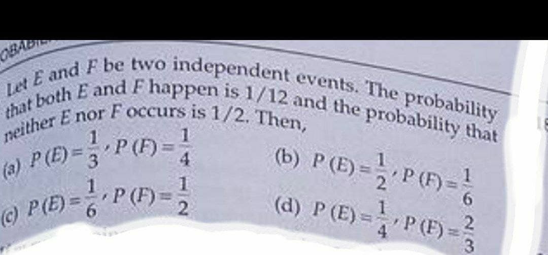 OBA
that both E and F happen is 1/12 and the probability that
Let E and F be two independent events. The probability
E nor F occurs is 1/2. Then,
neither E nor
P (E) = P(F) = 1
(b) P (E) = P(F)=
(a)
(c) P (E) = 6' P (F) =
1
(d) P (E) = P(F)
623