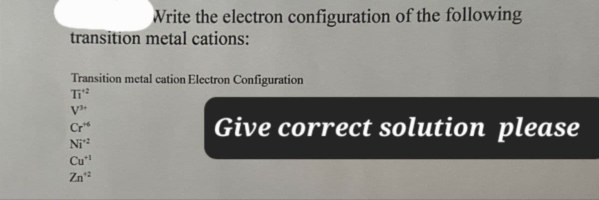 Write the electron configuration of the following
transition metal cations:
Transition metal cation Electron Configuration
Ti+2
V3+
Crt
Ni+2
Cu+1
Zn+2
Give correct solution please