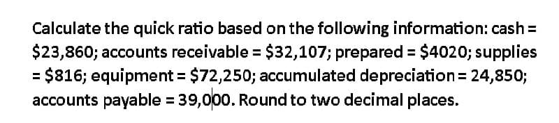 Calculate the quick ratio based on the following information: cash =
$23,860; accounts receivable = $32,107; prepared = $4020; supplies
= $816; equipment = $72,250; accumulated depreciation = 24,850;
accounts payable = 39,000. Round to two decimal places.