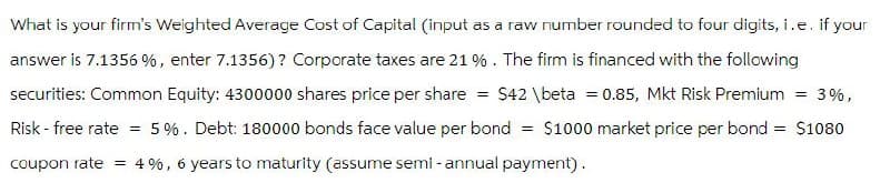 What is your firm's Weighted Average Cost of Capital (input as a raw number rounded to four digits, i.e. if your
answer is 7.1356%, enter 7.1356)? Corporate taxes are 21 %. The firm is financed with the following
securities: Common Equity: 4300000 shares price per share = $42 \beta = 0.85, Mkt Risk Premium = 3%,
Risk-free rate = 5%. Debt: 180000 bonds face value per bond = $1000 market price per bond = $1080
coupon rate = 4%, 6 years to maturity (assume semi-annual payment).