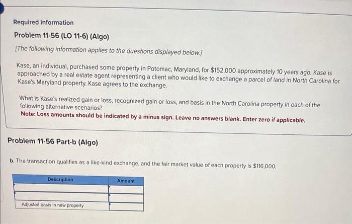Required information
Problem 11-56 (LO 11-6) (Algo)
[The following information applies to the questions displayed below.]
Kase, an individual, purchased some property in Potomac, Maryland, for $152,000 approximately 10 years ago. Kase is
approached by a real estate agent representing a client who would like to exchange a parcel of land in North Carolina for
Kase's Maryland property. Kase agrees to the exchange.
What is Kase's realized gain or loss, recognized gain or loss, and basis in the North Carolina property in each of the
following alternative scenarios?
Note: Loss amounts should be indicated by a minus sign. Leave no answers blank. Enter zero if applicable.
Problem 11-56 Part-b (Algo)
b. The transaction qualifies as a like-kind exchange, and the fair market value of each property is $116,000.
Description
Adjusted basis in new property
Amount