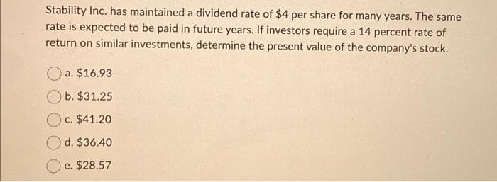 Stability Inc. has maintained a dividend rate of $4 per share for many years. The same
rate is expected to be paid in future years. If investors require a 14 percent rate of
return on similar investments, determine the present value of the company's stock.
a. $16.93
b. $31.25
c. $41.20
d. $36.40
e. $28.57