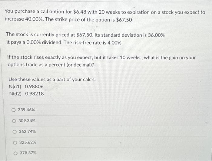 You purchase a call option for $6.48 with 20 weeks to expiration on a stock you expect to
increase 40.00%. The strike price of the option is $67.50
The stock is currently priced at $67.50. Its standard deviation is 36.00%
It pays a 0.00% dividend. The risk-free rate is 4.00%
If the stock rises exactly as you expect, but it takes 10 weeks, what is the gain on your
options trade as a percent (or decimal)?
Use these values as a part of your calc's:
N(d1) 0.98806
N(D2) 0.98218
O 339.46%
O 309.34%
362.74%
325.62%
O 378.37%