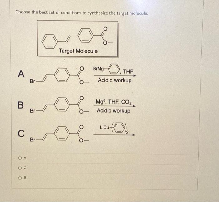 Choose the best set of conditions to synthesize the target molecule.
A
B
C
OA
OC
OB
Br
Br
Br-
Target Molecule
L
0-
0-
BrMg-
THF
Acidic workup
Mg°, THF, CO2
Acidic workup
(0)1₂.
LiCu-