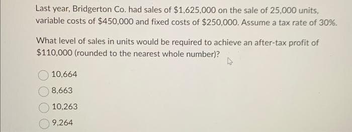 Last year, Bridgerton Co. had sales of $1,625,000 on the sale of 25,000 units,
variable costs of $450,000 and fixed costs of $250,000. Assume a tax rate of 30%.
What level of sales in units would be required to achieve an after-tax profit of
$110,000 (rounded to the nearest whole number)?
4
10,664
8,663
10,263
9,264