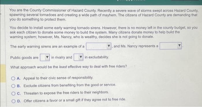 You are the County Commissioner of Hazard County. Recently a severe wave of storms swept across Hazard County,
spawning several tornadoes and creating a wide path of mayhem. The citizens of Hazard County are demanding that
you do something to protect them.
You decide to install some early warning tornado sirens. However, there is no money left in the county budget, so you
ask each citizen to donate some money to build the system. Many citizens donate money to help build the
warning system; however, Ms. Nancy, who is wealthy, decides she is not going to donate.
The early warning sirens are an example of a
and Ms. Nancy represents a
Public goods are
in rivalry and
in excludability.
What approach would be the least effective way to deal with free riders?
OA. Appeal to their civic sense of responsibility.
OB. Exclude citizens from benefiting from the good or service.
OC. Threaten to expose the free riders to their neighbors.
OD. Offer citizens a favor or a small gift if they agree not to free ride.