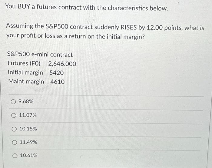 You BUY a futures contract with the characteristics below.
Assuming the S&P500 contract suddenly RISES by 12.00 points, what is
your profit or loss as a return on the initial margin?
S&P500 e-mini contract
Futures (FO) 2,646.000
Initial margin 5420
Maint margin 4610
O 9.68%
O 11.07%
10.15%
11.49%
O 10.61%