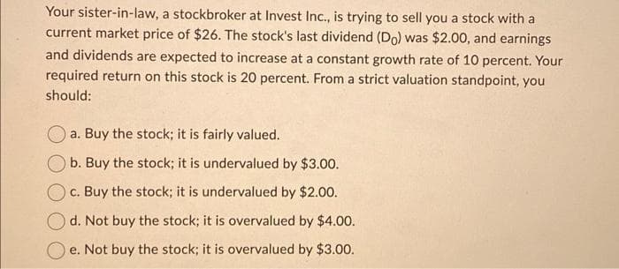 Your sister-in-law, a stockbroker at Invest Inc., is trying to sell you a stock with a
current market price of $26. The stock's last dividend (Do) was $2.00, and earnings
and dividends are expected to increase at a constant growth rate of 10 percent. Your
required return on this stock is 20 percent. From a strict valuation standpoint, you
should:
a. Buy the stock; it is fairly valued.
b. Buy the stock; it is undervalued by $3.00.
c. Buy the stock; it is undervalued by $2.00.
d. Not buy the stock; it is overvalued by $4.00.
e. Not buy the stock; it is overvalued by $3.00.
