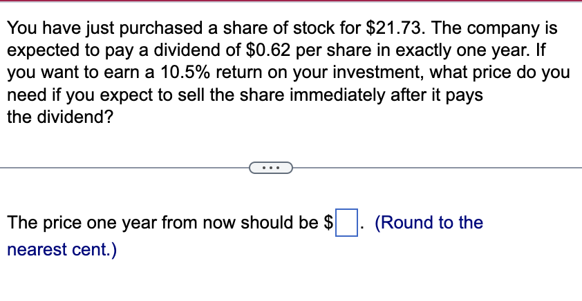 You have just purchased a share of stock for $21.73. The company is
expected to pay a dividend of $0.62 per share in exactly one year. If
you want to earn a 10.5% return on your investment, what price do you
need if you expect to sell the share immediately after it pays
the dividend?
The price one year from now should be $
nearest cent.)
(Round to the