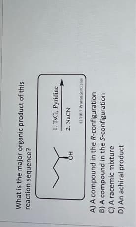 What is the major organic product of this
reaction sequence?
OH
1. TsC1, Pyridine
2. NaCN
2017 ProtonGuru.com
A) A compound in the R-configuration
B) A compound in the S-configuration
C) A racemic mixture
D) An achiral product