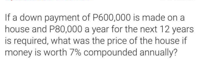 If a down payment of P600,000 is made on a
house and P80,000 a year for the next 12 years
is required, what was the price of the house if
money is worth 7% compounded annually?
