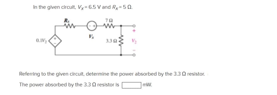 In the given circuit, Vx=6.5 V and Rx= 5 Q.
R
0.IV
3.32
V2
Referring to the given circuit, determine the power absorbed by the 3.3 Q resistor.
The power absorbed by the 3.3 Q resistor is
mW.
