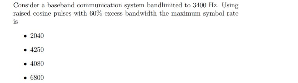 Consider a baseband communication system bandlimited to 3400 Hz. Using
raised cosine pulses with 60% excess bandwidth the maximum symbol rate
is
• 2040
• 4250
• 4080
• 6800
