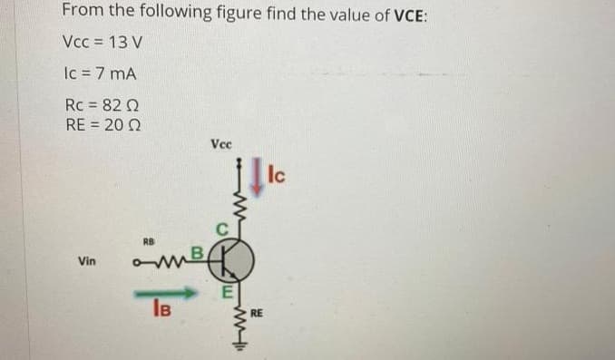 From the following figure find the value of VCE:
Vcc = 13 V
Ic = 7 mA
Rc = 82 Q
RE = 20 Q
Vcc
Ic
RB
B
Vin
IB
RE

