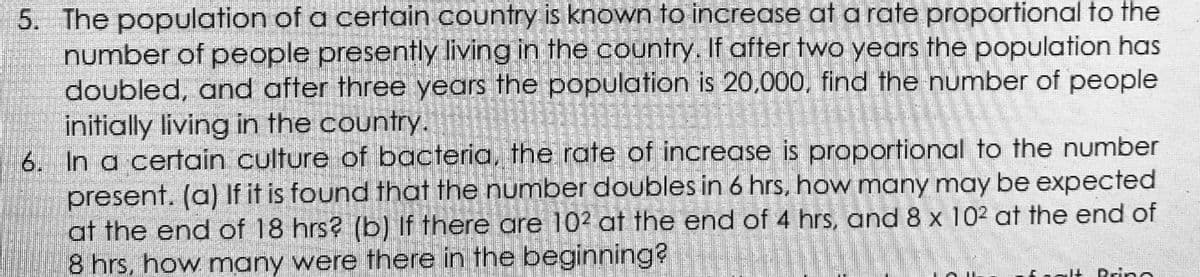 5. The population of a certain country is known to increase at a rate proportional to the
number of people presently living in the country. If after two years the population has
doubled, and after three years the population is 20,000, find the number of people
initially living in the country.
6. In a certain culture of bacteria, the rate of increase is proportional to the number
present. (a) If it is found that the number doubles in 6 hrs, how many may be expected
at the end of 18 hrs? (b) If there are 102 at the end of 4 hrs, and 8 x 102 at the end of
8 hrs, how many were there in the beginning?
calt Prino
