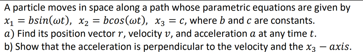 A particle moves in space along a path whose parametric equations are given by
x1 = bsin(wt), x2 = bcos(wt), x3 = c, where b and c are constants.
a) Find its position vector r, velocity v, and acceleration a at any time t.
b) Show that the acceleration is perpendicular to the velocity and the x3 - axis.
