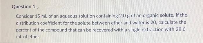 Question 1.
Consider 15 mL of an aqueous solution containing 2.0 g of an organic solute. If the
distribution coefficient for the solute between ether and water is 20, calculate the
percent of the compound that can be recovered with a single extraction with 28.6
mL of ether.
