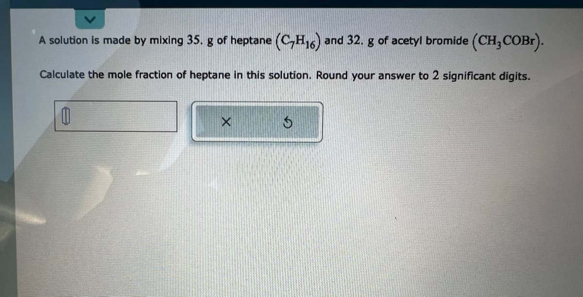 A solution is made by mixing 35. g of heptane (C₂H₁6) and 32. g of acetyl bromide (CH₂COBr).
Calculate the mole fraction of heptane in this solution. Round your answer to 2 significant digits.
M
S
