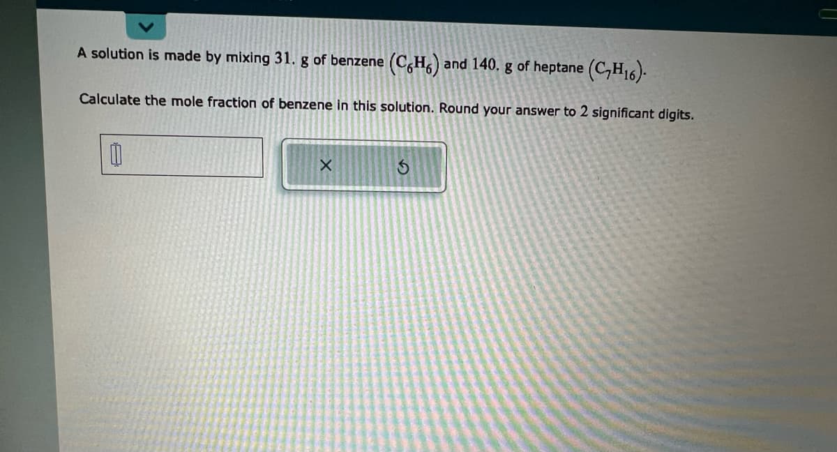 A solution is made by mixing 31. g of benzene (CH) and 140. g of heptane (C₂H16).
Calculate the mole fraction of benzene in this solution. Round your answer to 2 significant digits.
0
X