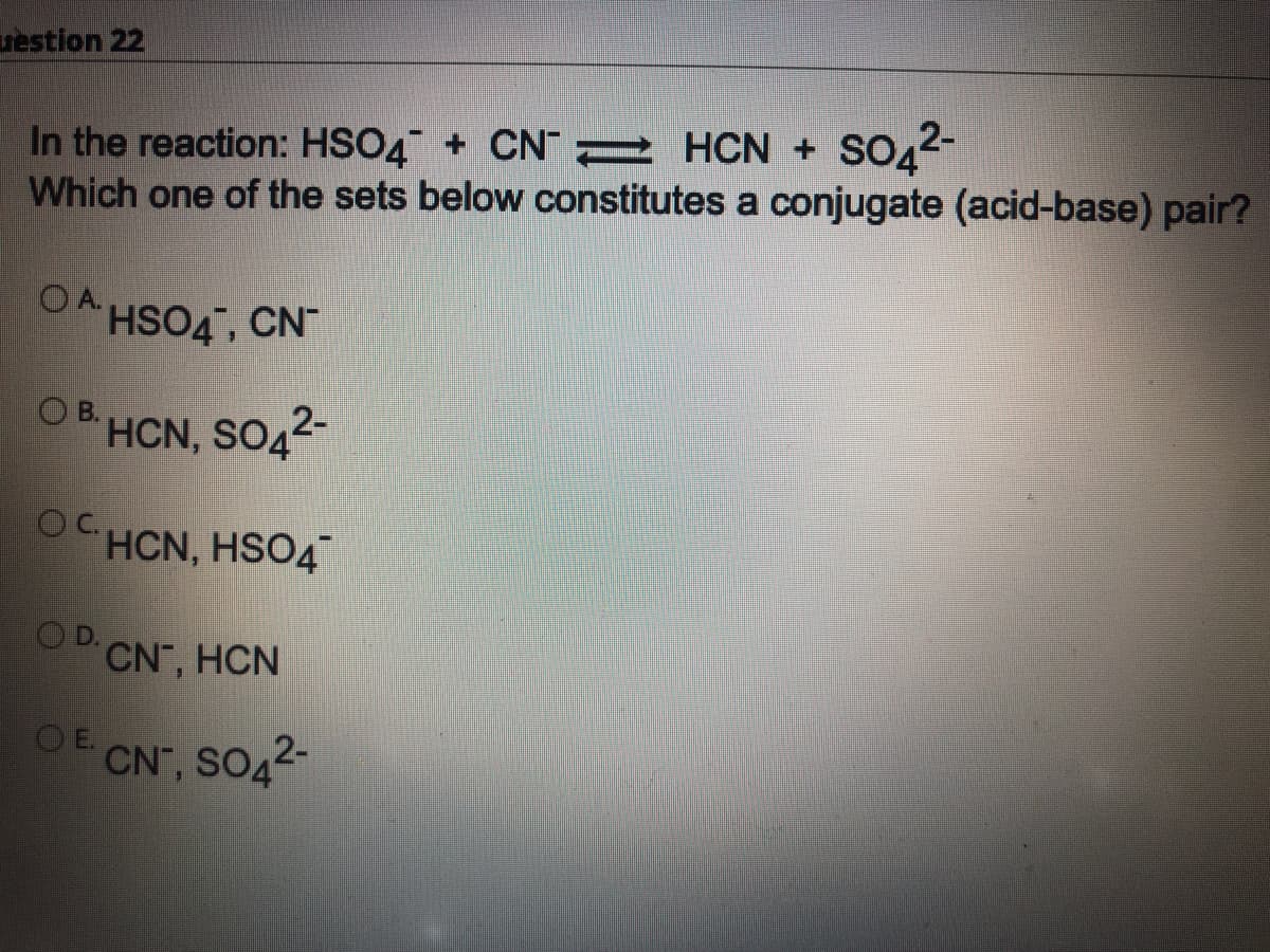 restion 22
so2-
In the reaction: HSO4 + CN 2 HCN + SO42-
Which one of the sets below constitutes a conjugate (acid-base) pair?
OA HSO4, CN
O B.
HCN, SO42-
OCHCN, HSO4
D.
CN, HCN
E.
CN", SO42-
