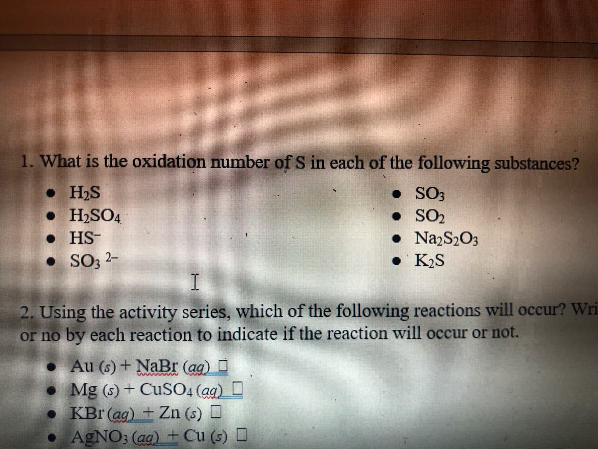1. What is the oxidation number of S in each of the following substances?
• H₂S
SO3
• H₂SO4
• SO₂
● HS-
• Na₂S₂O3
• K₂S
• SO3 2-
I
2. Using the activity series, which of the following reactions will occur? Wri
or no by each reaction to indicate if the reaction will occur or not.
•
Au(s)+NaBr (aq)
Mg (s) + CuSO4 (aq)
KBr (ag) + Zn (s)
●
• AgNO3(aq) + Cu (s)
