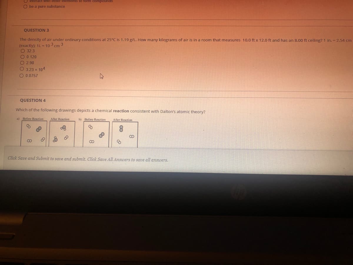 O Interact withh otrier elements to fom compounds
O be a pure substance
QUESTION 3
The density of air under ordinary conditions at 25°C is 1.19 g/L. How many kilograms of air is in a room that measures 10.0 ft x 12.0 ft and has an 8.00 ft ceiling? 1 in. = 2.54 cm
(exactly): 1L = 10 3 cm 3
O 32.3
O 0.120
O 2.90
O 3.23 x 104
O 0.0757
QUESTION 4
Which of the following drawings depicts a chemical reaction consistent with Dalton's atomic theory?
a) Before Recaction
After Reaction
b) Before Reaction
After Reaction
Click Save and Submit to save and submit. Click Save All Answers to save all answers.
