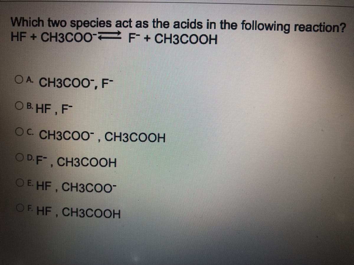Which two species act as the acids in the following reaction?
HF CH3CO0 2F+CH3COOH
OA CH3COO, F¯
O B. HF, F
OC. CH3COO, CH3COOH
OD.F, CH3COOH
OE HF, CH3CO-
OF HF, CH3COOH
