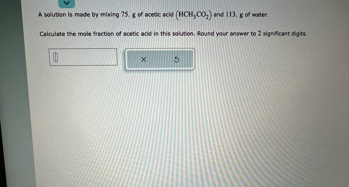 A solution is made by mixing 75. g of acetic acid (HCH3CO₂) and 113. g of water.
Calculate the mole fraction of acetic acid in this solution. Round your answer to 2 significant digits.
0
X