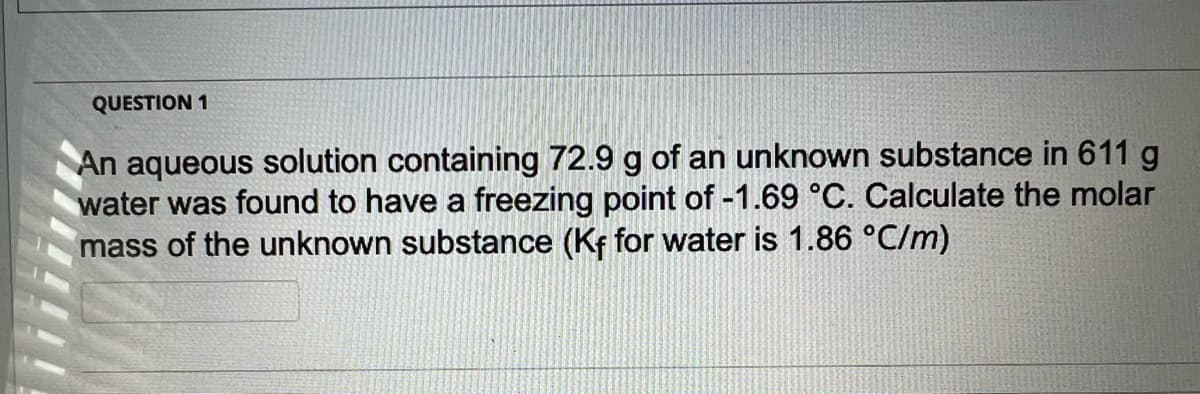 QUESTION 1
An aqueous solution containing 72.9 g of an unknown substance in 611 g
water was found to have a freezing point of -1.69 °C. Calculate the molar
mass of the unknown substance (Kf for water is 1.86 °C/m)