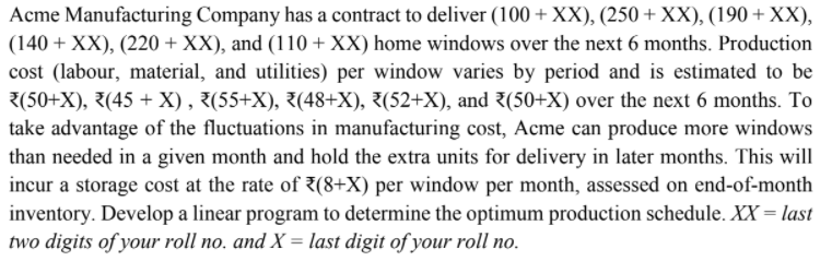 Acme Manufacturing Company has a contract to deliver (100 + XX), (250 + XX), (190 + XX),
(140 + XX), (220 + XX), and (110 + XX) home windows over the next 6 months. Production
cost (labour, material, and utilities) per window varies by period and is estimated to be
3(50+X), 7(45 + X) , 3(55+X), 3(48+X), 3(52+X), and 3(50+X) over the next 6 months. To
take advantage of the fluctuations in manufacturing cost, Acme can produce more windows
than needed in a given month and hold the extra units for delivery in later months. This will
incur a storage cost at the rate of 3(8+X) per window per month, assessed on end-of-month
inventory. Develop a linear program to determine the optimum production schedule. XX = last
two digits of your roll no, and X = last digit of your roll no.
