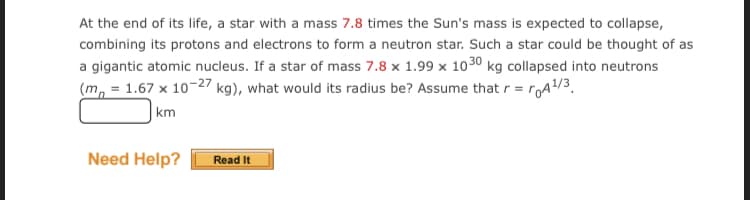 At the end of its life, a star with a mass 7.8 times the Sun's mass is expected to collapse,
combining its protons and electrons to form a neutron star. Such a star could be thought of as
a gigantic atomic nucleus. If a star of mass 7.8 x 1.99 x 1030 kg collapsed into neutrons
(m, = 1.67 x 10-27 kg), what would its radius be? Assume that r = rA/3.
|km
Need Help?
Read It
