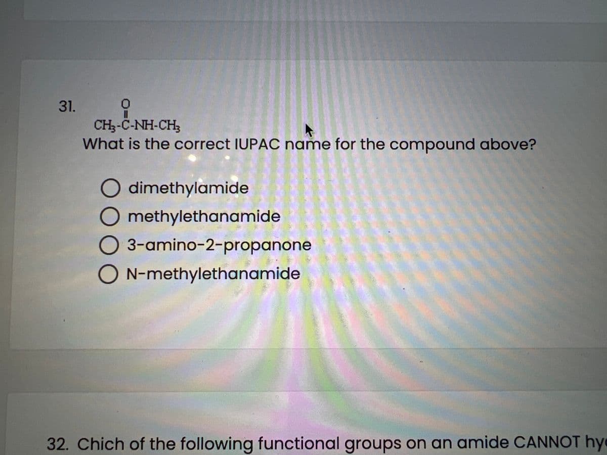 31.
0
CH-C-NH-CH3
What is the correct IUPAC name for the compound above?
O dimethylamide
O methylethanamide
O 3-amino-2-propanone
ON-methylethanamide
32. Chich of the following functional groups on an amide CANNOT hy