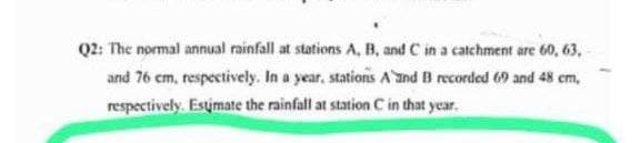 Q2: The normal annual rainfall at stations A, B, and C in a catchment are 60, 63,
and 76 cm, respectively. In a year, stations A and B recorded 69 and 48 cm,
respectively. Estimate the rainfall at station C in that year.
